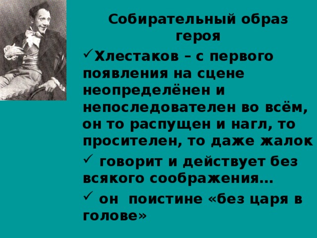 Собирательный образ героя Хлестаков – с первого появления на сцене неопределёнен и непоследователен во всём, он то распущен и нагл, то просителен, то даже жалок  говорит и действует без всякого соображения…  он поистине «без царя в голове»  