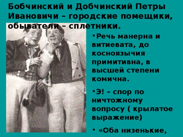 Бобчинский и Добчинский Петры Ивановичи – городские помещики, обыватели – сплетники.  Речь манерна и витиевата, до косноязычия примитивна, в высшей степени комична. Э! – спор по ничтожному вопросу ( крылатое выражение)  «Оба низенькие, коротенькие, очень любопытные, похожи друг на друга»; 