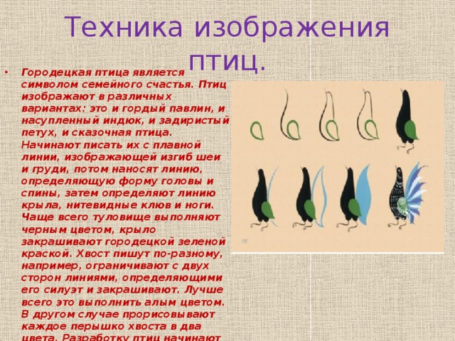 Техника изображения птиц. Городецкая птица является символом семейного счастья. Птиц изображают в различных вариантах: это и гордый павлин, и насупленный индюк, и задиристый петух, и сказочная птица. Начинают писать их с плавной линии, изображающей изгиб шеи и груди, потом наносят линию, определяющую форму головы и спины, затем определяют линию крыла, нитевидные клюв и ноги. Чаще всего туловище выполняют черным цветом, крыло закрашивают городецкой зеленой краской. Хвост пишут по-разному, например, ограничивают с двух сторон линиями, определяющими его силуэт и закрашивают. Лучше всего это выполнить алым цветом. В другом случае прорисовывают каждое перышко хвоста в два цвета. Разработку птиц начинают с головы и заканчивают хвостом. Оживки делают белилами, нанося тонкие мазки.   