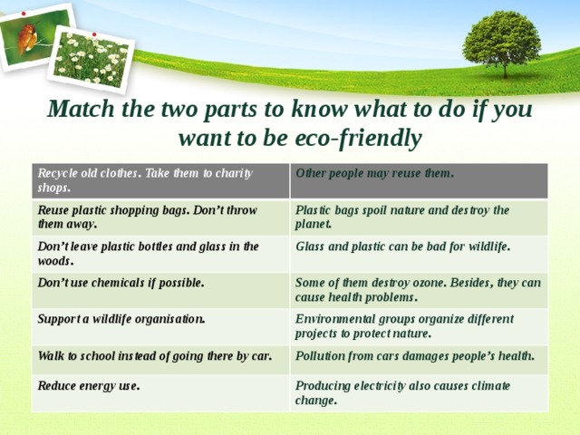 Match the two parts to know what to do if you want to be eco-friendly  Recycle old clothes. Take them to charity shops. Other people may reuse them. Reuse plastic shopping bags. Don’t throw them away. Plastic bags spoil nature and destroy the planet. Don’t leave plastic bottles and glass in the woods. Glass and plastic can be bad for wildlife. Don’t use chemicals if possible. Some of them destroy ozone. Besides, they can cause health problems. Support a wildlife organisation. Environmental groups organize different projects to protect nature. Walk to school instead of going there by car. Pollution from cars damages people’s health. Reduce energy use. Producing electricity also causes climate change. 