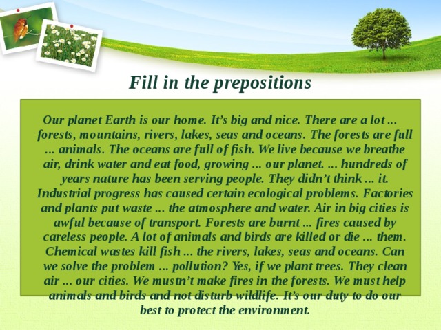 Fill in the prepositions Our planet Earth is our home. It’s big and nice. There are a lot ... forests, mountains, rivers, lakes, seas and oceans. The forests are full ... animals. The oceans are full of fish. We live because we breathe air, drink water and eat food, growing ... our planet. ... hundreds of years nature has been serving people. They didn’t think ... it. Industrial progress has caused certain ecological problems. Factories and plants put waste ... the atmosphere and water. Air in big cities is awful because of transport. Forests are burnt ... fires caused by careless people. A lot of animals and birds are killed or die ... them. Chemical wastes kill fish ... the rivers, lakes, seas and oceans. Can we solve the problem ... pollution? Yes, if we plant trees. They clean air ... our cities. We mustn’t make fires in the forests. We must help animals and birds and not disturb wildlife. It’s our duty to do our best to protect the environment. 