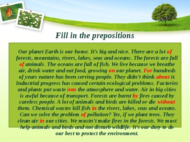 Fill in the prepositions Our planet Earth is our home. It’s big and nice. There are a lot of forests, mountains, rivers, lakes, seas and oceans. The forests are full of animals. The oceans are full of fish. We live because we breathe air, drink water and eat food, growing on our planet. For hundreds of years nature has been serving people. They didn’t think about it. Industrial progress has caused certain ecological problems. Factories and plants put waste into the atmosphere and water. Air in big cities is awful because of transport. Forests are burnt by fires caused by careless people. A lot of animals and birds are killed or die without them. Chemical wastes kill fish in the rivers, lakes, seas and oceans. Can we solve the problem of pollution? Yes, if we plant trees. They clean air in our cities. We mustn’t make fires in the forests. We must help animals and birds and not disturb wildlife. It’s our duty to do our best to protect the environment. 