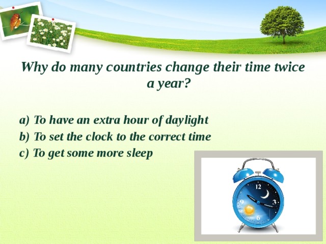 Why do many countries change their time twice a year?  a) To have an extra hour of daylight b) To set the clock to the correct time c) To get some more sleep 