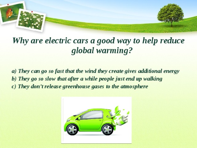 Why are electric cars a good way to help reduce global warming?  a) They can go so fast that the wind they create gives additional energy b) They go so slow that after a while people just end up walking c) They don’t release greenhouse gases to the atmosphere  