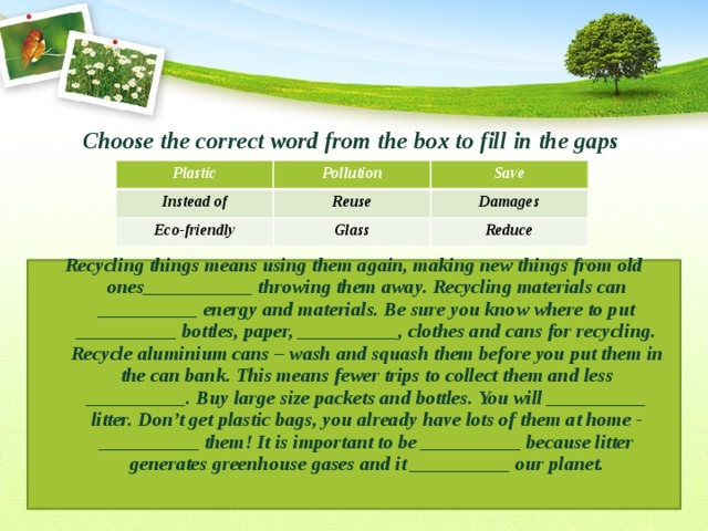 Choose the correct word from the box to fill in the gaps   Recycling things means using them again, making new things from old ones___________ throwing them away. Recycling materials can __________ energy and materials. Be sure you know where to put __________ bottles, paper, __________, clothes and cans for recycling. Recycle aluminium cans – wash and squash them before you put them in the can bank. This means fewer trips to collect them and less __________. Buy large size packets and bottles. You will __________ litter. Don’t get plastic bags, you already have lots of them at home - __________ them! It is important to be __________ because litter generates greenhouse gases and it __________ our planet. Plastic Pollution Instead of Save Reuse Eco-friendly Glass Damages Reduce 