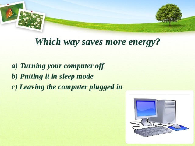 Which way saves more energy?  a) Turning your computer off b) Putting it in sleep mode c) Leaving the computer plugged in 