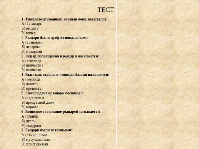  ТЕСТ 1. Тяжеловооруженный конный воин назывался: А) богатырь Б) рыцарь В) кучер 2 . Рыцари были профессиональными : А) военными Б) лекарями В) поварами 3. Обряд посвящения в рыцари называется: А) акколада Б) причастие В) венчание 4. Высокая, отдельно стоящая башня называется: А) темница Б) донжон В) крепость 5. Свои подвиги рыцарь посвящал: А) родителям Б) прекрасной даме В) королю 6. Воинское состязание рыцарей называется: А) турнир Б) дуэль В) спарринг 7. Рыцари были истинными: А) язычниками Б) мусульманами В) христианами 