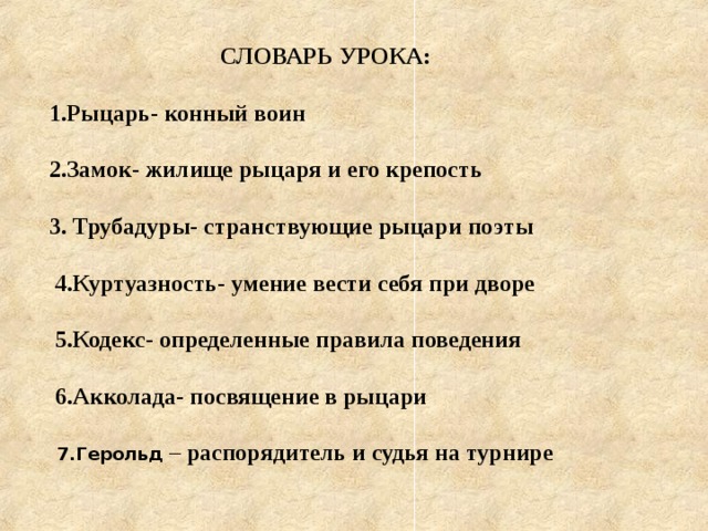  СЛОВАРЬ УРОКА:  Рыцарь- конный воин  Замок- жилище рыцаря и его крепость  3. Трубадуры- странствующие рыцари поэты   4.Куртуазность- умение вести себя при дворе   5.Кодекс- определенные правила поведения   6.Акколада- посвящение в рыцари    7.Герольд – распорядитель и судья на турнире    