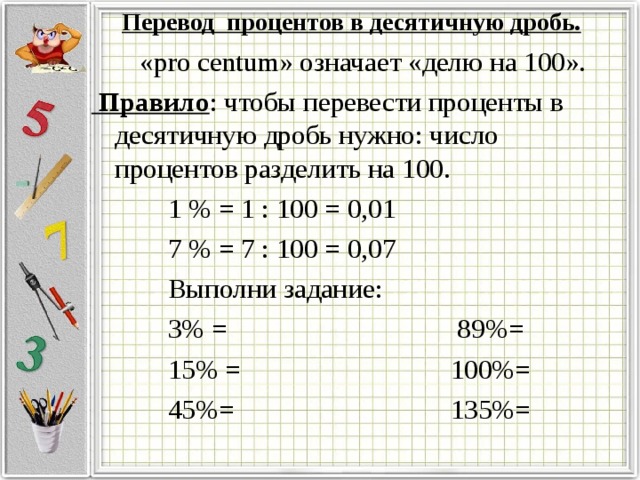 Перевод процентов в десятичную дробь.    « pro centum » означает «делю на 100».  Правило : чтобы перевести проценты в десятичную дробь нужно: число процентов разделить на 100.  1 % = 1 : 100 = 0,01  7 % = 7 : 100 = 0,07  Выполни задание:  3% =  89%=  15% =  100%=  45%=  135%=
