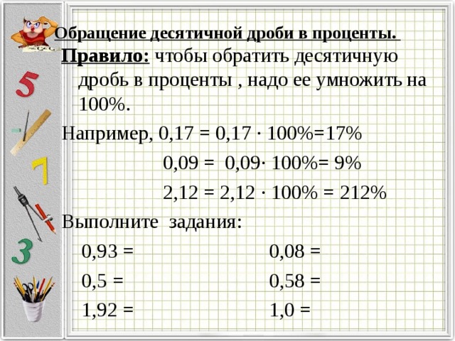 Обращение десятичной дроби в проценты.   Правило: чтобы обратить десятичную дробь в проценты , надо ее умножить на 100%. Например, 0,17 = 0,17 · 100%=17%  0,09 = 0,09· 100%= 9%  2,12 = 2,12 · 100% = 212% Выполните задания:  0,93 =  0,08 =  0,5 =  0,58 =  1,92 =  1,0 =
