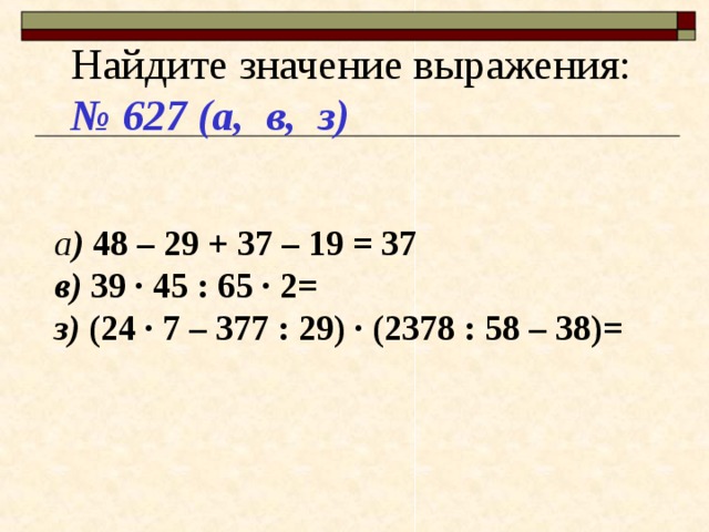 Найдите значение выражения: № 627 (а, в, з)  а ) 48 – 29 + 37 – 19 = 37 в) 39 · 45 : 65 · 2= з) (24 · 7 – 377 : 29) · (2378 : 58 – 38)= 