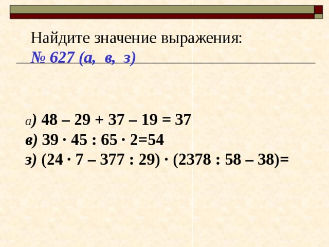 Найдите значение выражения: № 627 (а, в, з) а ) 48 – 29 + 37 – 19 = 37 в) 39 · 45 : 65 · 2=54 з) (24 · 7 – 377 : 29) · (2378 : 58 – 38)= 