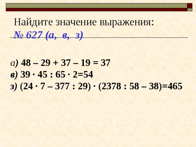 Найдите значение выражения: № 627 (а, в, з) а ) 48 – 29 + 37 – 19 = 37 в) 39 · 45 : 65 · 2=54 з) (24 · 7 – 377 : 29) · (2378 : 58 – 38)=465 