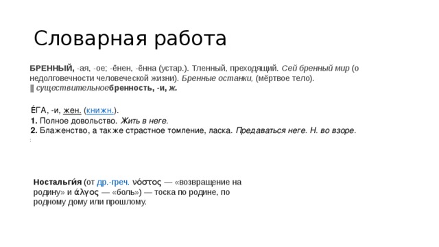 Словарная работа БРЕННЫЙ,  -ая, -ое; -ёнен, -ённа (устар.). Тленный, преходящий.  Сей бренный мир  (о недолговечности человеческой жизни).  Бренные останки,  (мёртвое тело). ||  существительное бренность, -и,  ж. Е́ГА, -и,  жен.  ( книжн. ). 1.  Полное довольство.  Жить в неге. 2.  Блаженство, а также страстное томление, ласка.  Предаваться неге. Н. во взоре. Е́ГА, -и,  жен.  ( книжн. ). 1.  Полное довольство.  Жить в неге. 2.  Блаженство, а также страстное томление, ласка.  Предаваться неге. Н. во взоре. Ностальги́я  (от  др.-греч.   νόστος  — «возвращение на родину» и  άλγος  — «боль») — тоска по родине, по родному дому или прошлому. 