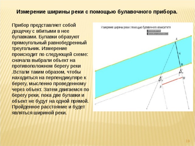 Измерение ширины реки с помощью булавочного прибора. Прибор представляет собой дощечку с вбитыми в нее булавками. Булавки образуют прямоугольный равнобедренный треугольник. Измерение происходит по следующей схеме: сначала выбрали объект на противоположном берегу реки .Встали таким образом, чтобы находиться на перпендикуляре к берегу, мысленно проведенному через объект. Затем двигаемся по берегу реки, пока две булавки и объект не будут на одной прямой. Пройденное расстояние и будет являться шириной реки.  