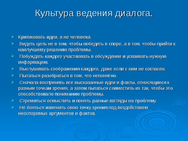 Культура ведения диалога.   Критиковать идеи, а не человека.  Видеть цель не в том, чтобы победить в споре, а в том, чтобы прийти к наилучшему решению проблемы.  Побуждать каждого участвовать в обсуждении и усваивать нужную информацию.  Выслушивать соображения каждого, даже если с ним не согласен.  Пытаться разобраться в том, что непонятно.  Сначала воспринять все высказанные идеи и факты, относящиеся к разным точкам зрения, а затем пытаться совместить их так, чтобы это способствовало пониманию проблемы.  Стремиться осмыслить и понять разные взгляды на проблему.  Не бояться изменить свою точку зрения под воздействием неоспоримых аргументов и фактов.  