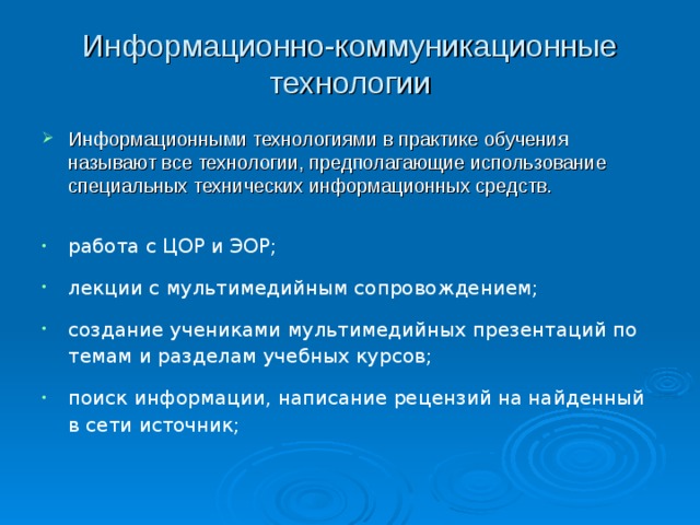 Информационно-коммуникационные технологии   Информационными технологиями в практике обучения называют все технологии, предполагающие использование специальных технических информационных средств.  работа с ЦОР и ЭОР; лекции с мультимедийным сопровождением; создание учениками мультимедийных презентаций по темам и разделам учебных курсов; поиск информации, написание рецензий на найденный в сети источник; 