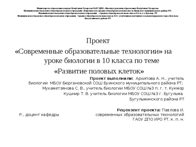 Министерство образования и науки Республики Татарстан ГАОУ ДПО «Институт развития образования Республики Татарстан»  Муниципальное бюджетное общеобразовательное учреждение «Бюргановская средняя общеобразовательная школа Буинского муниципального района РТ»  Муниципальное бюджетное общеобразовательное учреждение «Средняя общеобразовательная школа №3 п. г. т. Кукмор» РТ  Муниципальное бюджетное общеобразовательное учреждение Средняя общеобразовательная школа №3 с углубленным изучением отдельных предметов город Бугульма Бугульминского района РТ   Проект  «Современные образовательные технологии» на уроке биологии в 10 класса по теме  «Развитие половых клеток»  Проект выполнили: Архипова А. Н., учитель биологии МБОУ Бюргановской СОШ Буинского муниципального района РТ;  Мухаметзянова С. В., учитель биологии МБОУ СОШ №3 п. г. т. Кукмор Кушнир Т. В. учитель биологии МБОУ СОШ №3 г. Бугульма  Бугульминского района РТ    Рецензент проекта: Павлова И. Р., доцент кафедры современных образовательных технологий ГАОУ ДПО ИРО РТ, к. п. н.   