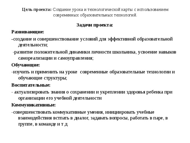 Цель проекта: Создание урока и технологической карты с использованием современных образовательных технологий.   Задачи проекта: Развивающие: - создание и совершенствование условий для эффективной образовательной деятельности;  -развитие положительной динамики личности школьника, усвоение навыков самореализации и самоуправления; Обучающие: -изучить и применить на уроке современные образовательные технологии и обучающие структуры; Воспитательные: - актуализировать знания о сохранении и укреплении здоровья ребенка при организации его учебной деятельности Коммуникативные: -совершенствовать коммукативные умения, инициировать учебные взаимодействия встпать в диалог, задавать вопросы, работать в паре, в группе, в команде и т д 