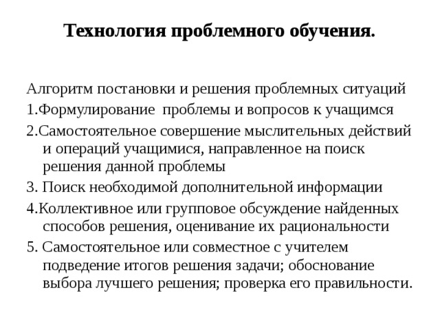 Технология проблемного обучения.   Алгоритм постановки и решения проблемных ситуаций 1.Формулирование проблемы и вопросов к учащимся 2.Самостоятельное совершение мыслительных действий и операций учащимися, направленное на поиск решения данной проблемы 3. Поиск необходимой дополнительной информации 4.Коллективное или групповое обсуждение найденных способов решения, оценивание их рациональности 5. Самостоятельное или совместное с учителем подведение итогов решения задачи; обоснование выбора лучшего решения; проверка его правильности. 