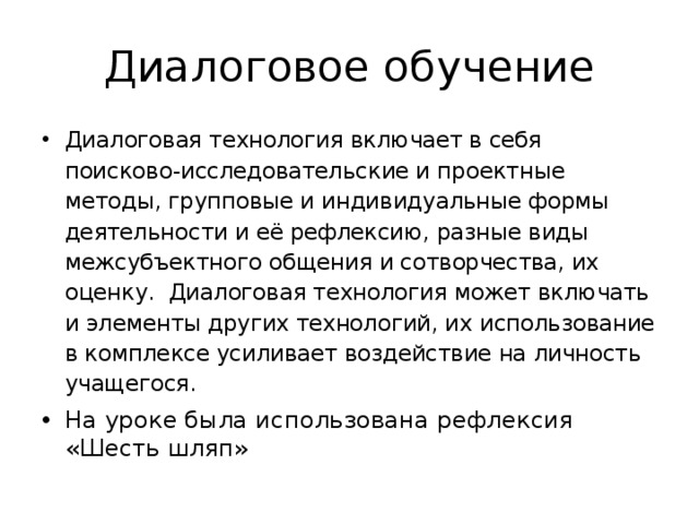 Диалоговое обучение Диалоговая технология включает в себя поисково-исследовательские и проектные методы, групповые и индивидуальные формы деятельности и её рефлексию, разные виды межсубъектного общения и сотворчества, их оценку. Диалоговая технология может включать и элементы других технологий, их использование в комплексе усиливает воздействие на личность учащегося. На уроке была использована рефлексия «Шесть шляп» 