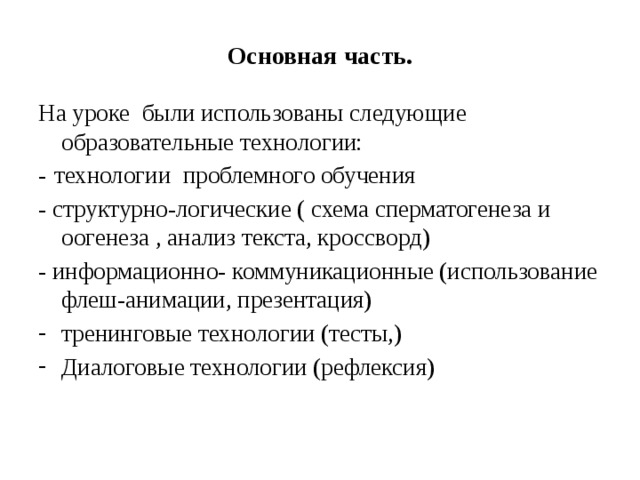     Основная часть.       На уроке были использованы следующие образовательные технологии: -  технологии проблемного обучения - структурно-логические ( схема сперматогенеза и оогенеза , анализ текста, кроссворд) - информационно- коммуникационные (использование флеш-анимации, презентация) тренинговые технологии (тесты,) Диалоговые технологии (рефлексия) 