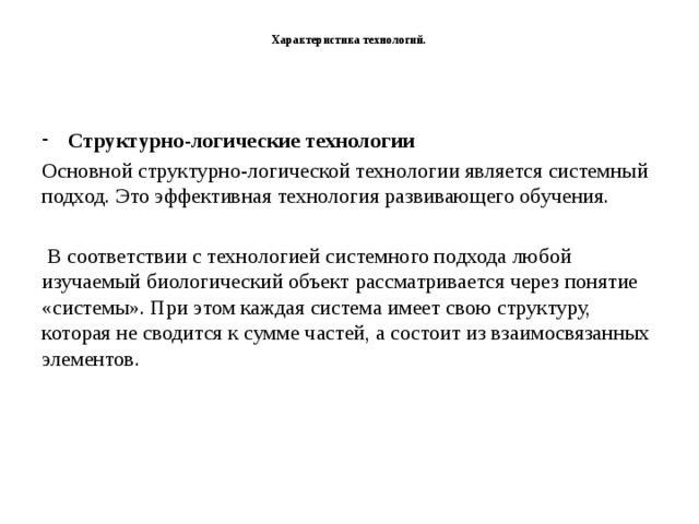   Характеристика технологий.   Структурно-логические технологии Основной структурно-логической технологии является системный подход. Это эффективная технология развивающего обучения.  В соответствии с технологией системного подхода любой изучаемый биологический объект рассматривается через понятие «системы». При этом каждая система имеет свою структуру, которая не сводится к сумме частей, а состоит из взаимосвязанных элементов.    