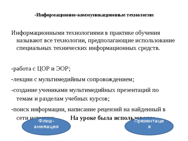 -Информационно-коммуникационные технологии   Информационными технологиями в практике обучения называют все технологии, предполагающие использование специальных технических информационных средств. -работа с ЦОР и ЭОР; -лекции с мультимедийным сопровождением; -создание учениками мультимедийных презентаций по темам и разделам учебных курсов; -поиск информации, написание рецензий на найденный в сети источник. На уроке была использована: Презентация Флэш-анимация 