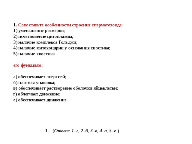       1 . Сопоставьте особенности строения сперматозоида: 1) уменьшение размеров;  2) исчезновение цитоплазмы;  3) наличие комплекса Гольджи;  4) наличие митохондрии у основания хвостика;  5) наличие хвостика   его функциям:   а) обеспечивает энергией;  б) плотная упаковка;  в) обеспечивает растворение оболочки яйцеклетки;  г) облегчает движение;  е) обеспечивает движение. ( Ответ: 1–г, 2–б, 3–в, 4–а, 5–е. ) 