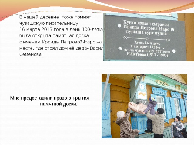 В нашей деревне тоже помнят чувашскую писательницу. 16 марта 2013 года в день 100-летия была открыта памятная доска с именем Ираиды Петровой-Нарс на месте, где стоял дом её деда- Василия Семёнова. 