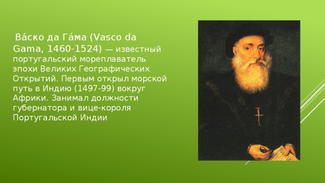  Ва́ско да Га́ма (Vasco da Gama, 1460-1524) — известный португальский мореплаватель эпохи Великих Географических Открытий. Первым открыл морской путь в Индию (1497-99) вокруг Африки. Занимал должности губернатора и вице-короля Португальской Индии 
