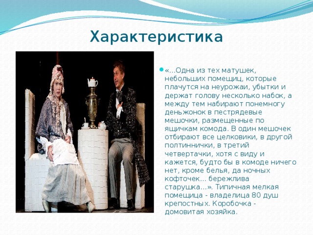 Характеристика   «...Одна из тех матушек, небольших помещиц, которые плачутся на неурожаи, убытки и держат голову несколько набок, а между тем набирают понемногу деньжонок в пестрядевые мешочки, размещенные по ящичкам комода. В один мешочек отбирают все целковики, в дру­гой полтиннички, в третий четвертачки, хотя с виду и кажется, будто бы в комоде ничего нет, кроме белья, да ночных кофточек... бережлива старушка...». Типичная мелкая помещица - владелица 80 душ крепостных. Коробочка - домовитая хозяйка. 