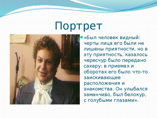 Портрет «Был человек видный: черты лица его были не лишены приятности, но в эту приятность, казалось чересчур было передано сахару; в приемах и оборотах его было что-то заискивающее расположения и знакомства. Он улыбался заманчиво, был белокур, с голубыми глазами». 