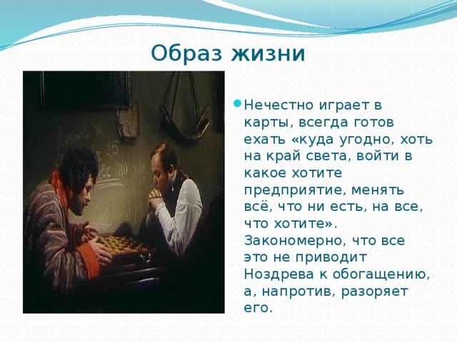 Образ жизни   Нечестно играет в карты, всегда готов ехать «куда угодно, хоть на край света, войти в какое хотите предприятие, менять всё, что ни есть, на все, что хотите». Закономерно, что все это не приводит Ноздрева к обогащению, а, напротив, разоряет его. 