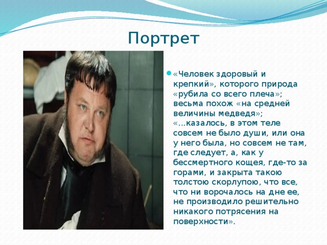 Портрет   «Человек здоровый и крепкий», которого природа «рубила со всего плеча»; весьма похож «на средней величины медведя»; «...казалось, в этом теле совсем не было души, или она у него была, но совсем не там, где следует, а, как у бессмертного кощея, где-то за горами, и закрыта такою толстою скорлупою, что все, что ни ворочалось на дне ее, не производило решительно никакого потрясения на поверхности». 