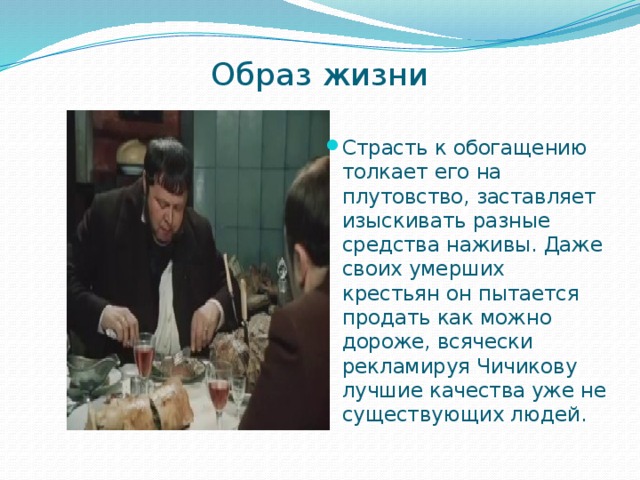Образ жизни   Страсть к обогащению толкает его на плутовство, заставляет изыскивать разные средства наживы. Даже своих умерших крестьян он пытается продать как можно дороже, всячески рекламируя Чичикову лучшие качества уже не существующих людей. 