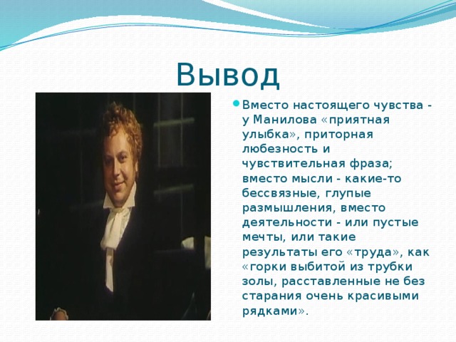 Вывод Вместо настоящего чувства - у Манилова «приятная улыбка», приторная любезность и чувствительная фраза; вместо мысли - какие-то бессвязные, глупые размышления, вместо деятельности - или пустые мечты, или такие результаты его «труда», как «горки выбитой из трубки золы, расставленные не без старания очень красивыми рядками». 
