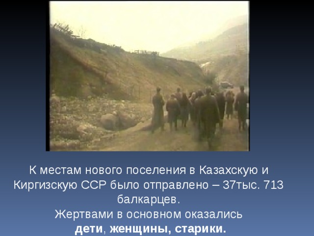 К местам нового поселения в Казахскую и Киргизскую ССР было отправлено – 37тыс. 713 балкарцев. Жертвами в основном оказались  дети , женщины, старики. 