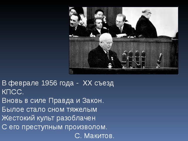 В феврале 1956 года - ХХ съезд КПСС. Вновь в силе Правда и Закон. Былое стало сном тяжелым Жестокий культ разоблачен С его преступным произволом. С. Макитов. 