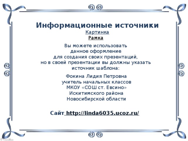 Информационные источники Картинка Рамка  Вы можете использовать данное оформление для создания своих презентаций, но в своей презентации вы должны указать источник шаблона: Фокина Лидия Петровна учитель начальных классов МКОУ «СОШ ст. Евсино» Искитимского района Новосибирской области Сайт http://linda6035.ucoz.ru/