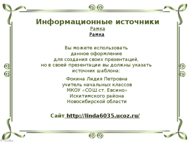 Информационные источники Рамка Рамка  Вы можете использовать данное оформление для создания своих презентаций, но в своей презентации вы должны указать источник шаблона: Фокина Лидия Петровна учитель начальных классов МКОУ «СОШ ст. Евсино» Искитимского района Новосибирской области Сайт http://linda6035.ucoz.ru/