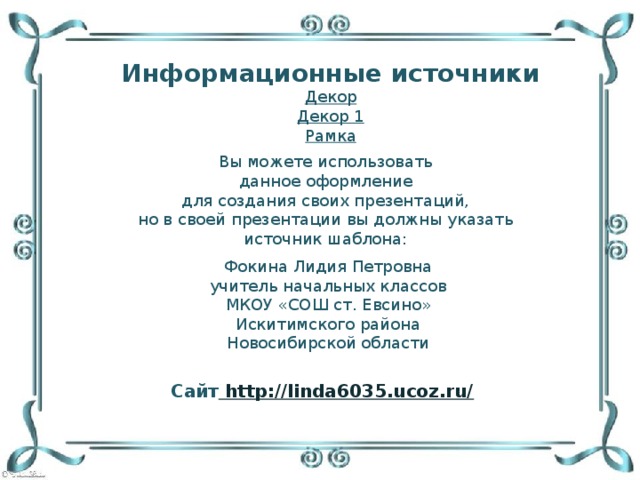 Информационные источники Декор Декор 1 Рамка Вы можете использовать данное оформление для создания своих презентаций, но в своей презентации вы должны указать источник шаблона: Фокина Лидия Петровна учитель начальных классов МКОУ «СОШ ст. Евсино» Искитимского района Новосибирской области Сайт http://linda6035.ucoz.ru/