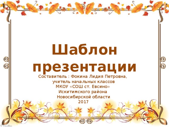 Шаблон презентации Составитель : Фокина Лидия Петровна, учитель начальных классов МКОУ «СОШ ст. Евсино» Искитимского района Новосибирской области 2017