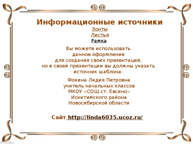 Информационные источники Зонты Листья Рамка  Вы можете использовать данное оформление для создания своих презентаций, но в своей презентации вы должны указать источник шаблона: Фокина Лидия Петровна учитель начальных классов МКОУ «СОШ ст. Евсино» Искитимского района Новосибирской области Сайт http://linda6035.ucoz.ru/