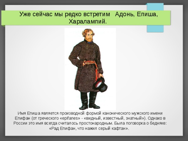 Уже сейчас мы редко встретим Адонь, Епиша, Харалампий. Имя Епиша является производной формой канонического мужского имени Епифан (от греческого «epifanes» - «видный, известный, знатный»). Однако в России это имя всегда считалось простонародным. Была поговорка о бедняке: «Рад Епифан, что нажил серый кафтан».  