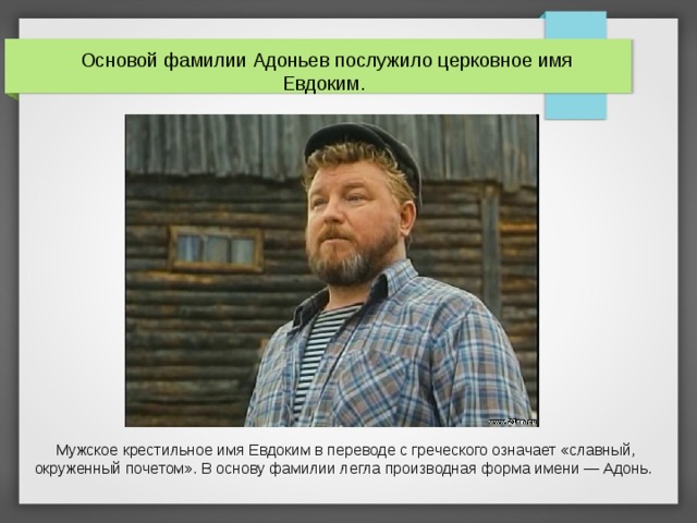 Основой фамилии Адоньев послужило церковное имя Евдоким. Мужское крестильное имя Евдоким в переводе с греческого означает «славный, окруженный почетом». В основу фамилии легла производная форма имени — Адонь.    