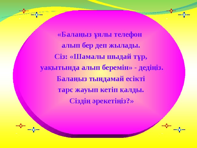 «Балаңыз ұялы телефон алып бер деп жылады. Сіз: «Шамалы шыдай тұр,  уақытында алып беремін» - дедіңіз. Балаңыз тыңдамай есікті тарс жауып кетіп қалды.  Сіздің әрекетіңіз?»  