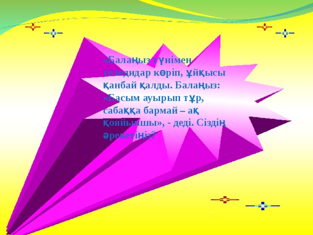 «Балаңыз түнімен теледидар көріп, ұйқысы қанбай қалды. Балаңыз: «Басым ауырып тұр, сабаққа бармай – ақ қояйыншы», - деді. Сіздің әрекетіңіз?  