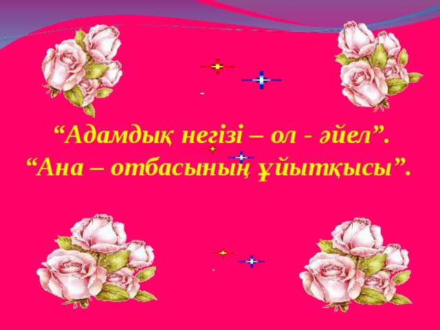  “ Адамдық негізі – ол - әйел”. “ Ана – отбасының ұйытқысы”.  