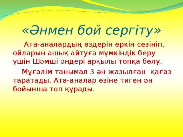 «Әнмен бой сергіту»  Ата-аналардың өздерін еркін сезініп, ойларын ашық айтуға мүмкіндік беру үшін Шәмші әндері арқылы топқа бөлу.  Мұғалім танымал 3 ән жазылған  қағаз таратады. Ата-аналар өзіне тиген ән бойынша топ құрады. 